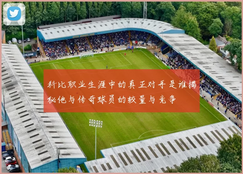 科比职业生涯中的真正对手是谁揭秘他与传奇球员的较量与竞争