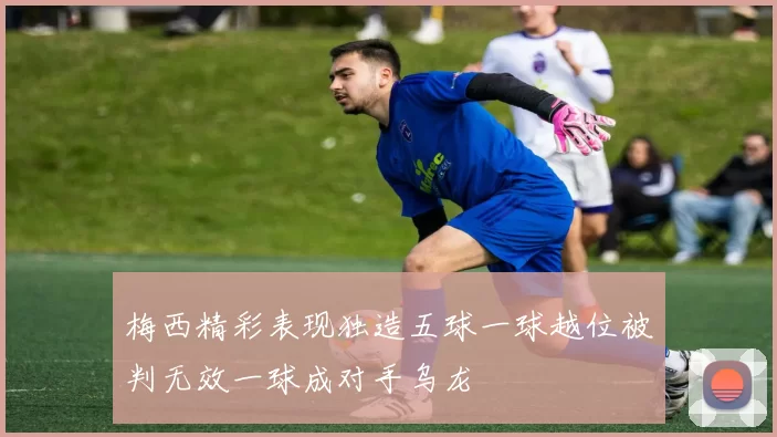 梅西精彩表现独造五球一球越位被判无效一球成对手乌龙
