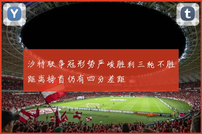 沙特联争冠形势严峻胜利三轮不胜距离榜首仍有四分差距