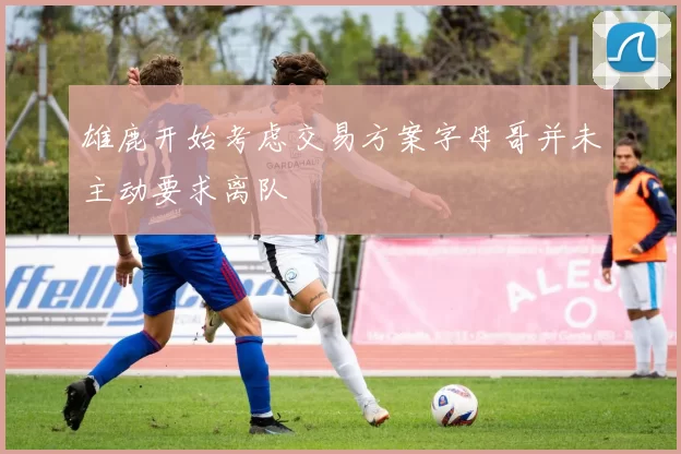 雄鹿开始考虑交易方案字母哥并未主动要求离队