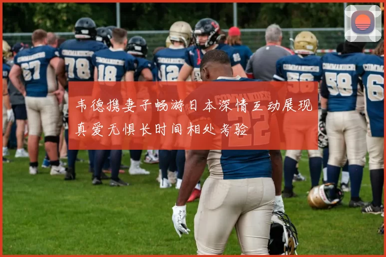 韦德携妻子畅游日本深情互动展现真爱无惧长时间相处考验