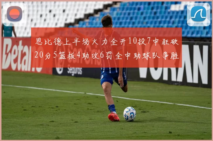 恩比德上半场火力全开10投7中狂砍20分5篮板4助攻6罚全中助球队争胜