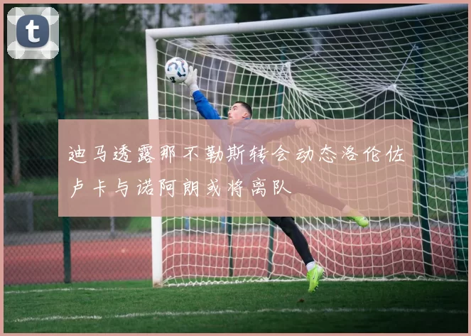 迪马透露那不勒斯转会动态洛伦佐卢卡与诺阿朗或将离队